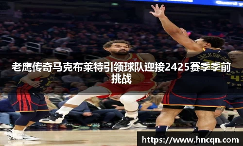 “开yun体育网页版入口，开yun体育官网入口登录APP下载，kaiyun体育登录入口登录”老鹰传奇马克布莱特引领球队迎接2425赛季季前挑战